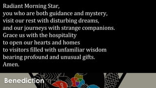 Benediction
Radiant Morning Star,
you who are both guidance and mystery,
visit our rest with disturbing dreams,
and our journeys with strange companions.
Grace us with the hospitality
to open our hearts and homes
to visitors filled with unfamiliar wisdom
bearing profound and unusual gifts.
Amen.
 