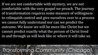 Transforming Community (Chicago)
If we are not comfortable with mystery, we are not
comfortable with the very gospel we preach. The journey
of transformation requires some measure of willingness
to relinquish control and give ourselves over to a process
we cannot fully understand nor can we predict the
outcome. We know we will be more like Christ but we
cannot predict exactly what the person of Christ lived
in and through us will look like or where it will take us.
 