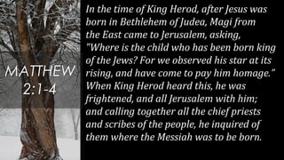 In the time of King Herod, after Jesus was
born in Bethlehem of Judea, Magi from
the East came to Jerusalem, asking,
"Where is the child who has been born king
of the Jews? For we observed his star at its
rising, and have come to pay him homage.”
When King Herod heard this, he was
frightened, and all Jerusalem with him;
and calling together all the chief priests
and scribes of the people, he inquired of
them where the Messiah was to be born.
MATTHEW
2:1-4
 