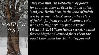 They told him, "In Bethlehem of Judea;
for so it has been written by the prophet:
'And you, Bethlehem, in the land of Judah,
are by no means least among the rulers
of Judah; for from you shall come a ruler
who is to shepherd my people Israel.'”
(Micah 5:2, 4) Then Herod secretly called
for the Magi and learned from them the
exact time when the star had appeared.
MATTHEW
2:5-7
 