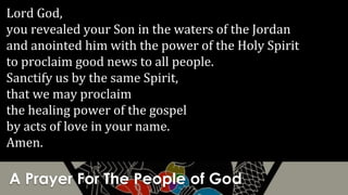 A Prayer For The People of God
Lord God,
you revealed your Son in the waters of the Jordan
and anointed him with the power of the Holy Spirit
to proclaim good news to all people.
Sanctify us by the same Spirit,
that we may proclaim
the healing power of the gospel
by acts of love in your name.
Amen.
 