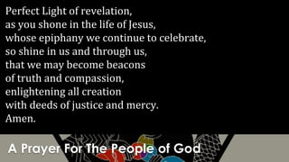 A Prayer For The People of God
Perfect Light of revelation,
as you shone in the life of Jesus,
whose epiphany we continue to celebrate,
so shine in us and through us,
that we may become beacons
of truth and compassion,
enlightening all creation
with deeds of justice and mercy.
Amen.
 