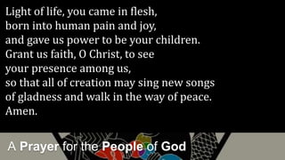 A Prayer for the People of God
Light of life, you came in flesh,
born into human pain and joy,
and gave us power to be your children.
Grant us faith, O Christ, to see
your presence among us,
so that all of creation may sing new songs
of gladness and walk in the way of peace.
Amen.
 
