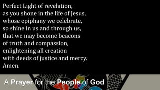 A Prayer for the People of God
Perfect Light of revelation,
as you shone in the life of Jesus,
whose epiphany we celebrate,
so shine in us and through us,
that we may become beacons
of truth and compassion,
enlightening all creation
with deeds of justice and mercy.
Amen.
 
