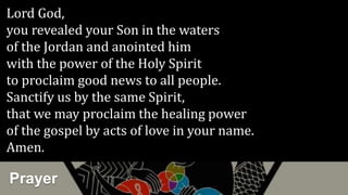 Prayer
Lord God,
you revealed your Son in the waters
of the Jordan and anointed him
with the power of the Holy Spirit
to proclaim good news to all people.
Sanctify us by the same Spirit,
that we may proclaim the healing power
of the gospel by acts of love in your name.
Amen.
 