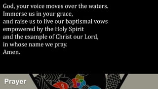 Prayer
God, your voice moves over the waters.
Immerse us in your grace,
and raise us to live our baptismal vows
empowered by the Holy Spirit
and the example of Christ our Lord,
in whose name we pray.
Amen.
 