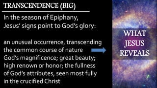 WHAT
JESUS
REVEALS
In the season of Epiphany,
Jesus’ signs point to God’s glory:
an unusual occurrence, transcending
the common course of nature
God’s magnificence; great beauty;
high renown or honor; the fullness
of God’s attributes, seen most fully
in the crucified Christ
TRANSCENDENCE (BIG)
 
