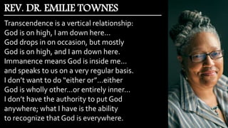 Transcendence is a vertical relationship:
God is on high, I am down here…
God drops in on occasion, but mostly
God is on high, and I am down here.
Immanence means God is inside me…
and speaks to us on a very regular basis.
I don’t want to do “either or”…either
God is wholly other…or entirely inner…
I don’t have the authority to put God
anywhere; what I have is the ability
to recognize that God is everywhere.
REV. DR. EMILIE TOWNES
 