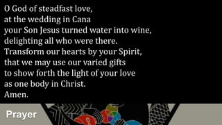Prayer
O God of steadfast love,
at the wedding in Cana
your Son Jesus turned water into wine,
delighting all who were there.
Transform our hearts by your Spirit,
that we may use our varied gifts
to show forth the light of your love
as one body in Christ.
Amen.
 
