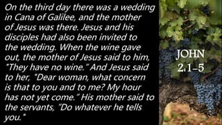 On the third day there was a wedding
in Cana of Galilee, and the mother
of Jesus was there. Jesus and his
disciples had also been invited to
the wedding. When the wine gave
out, the mother of Jesus said to him,
"They have no wine.” And Jesus said
to her, "Dear woman, what concern
is that to you and to me? My hour
has not yet come.” His mother said to
the servants, ”Do whatever he tells
you."
JOHN
2:1-5
 