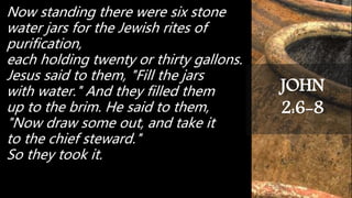 Now standing there were six stone
water jars for the Jewish rites of
purification,
each holding twenty or thirty gallons.
Jesus said to them, "Fill the jars
with water." And they filled them
up to the brim. He said to them,
"Now draw some out, and take it
to the chief steward."
So they took it.
JOHN
2:6-8
 