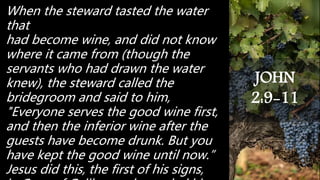 When the steward tasted the water
that
had become wine, and did not know
where it came from (though the
servants who had drawn the water
knew), the steward called the
bridegroom and said to him,
"Everyone serves the good wine first,
and then the inferior wine after the
guests have become drunk. But you
have kept the good wine until now.”
Jesus did this, the first of his signs,
JOHN
2:9-11
 