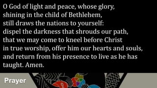 Prayer
O God of light and peace, whose glory,
shining in the child of Bethlehem,
still draws the nations to yourself:
dispel the darkness that shrouds our path,
that we may come to kneel before Christ
in true worship, offer him our hearts and souls,
and return from his presence to live as he has
taught. Amen.
 