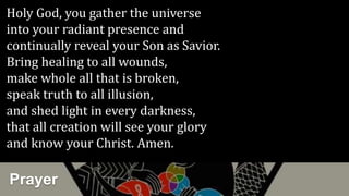 Prayer
Holy God, you gather the universe
into your radiant presence and
continually reveal your Son as Savior.
Bring healing to all wounds,
make whole all that is broken,
speak truth to all illusion,
and shed light in every darkness,
that all creation will see your glory
and know your Christ. Amen.
 