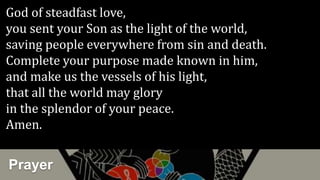 Prayer
God of steadfast love,
you sent your Son as the light of the world,
saving people everywhere from sin and death.
Complete your purpose made known in him,
and make us the vessels of his light,
that all the world may glory
in the splendor of your peace.
Amen.
 