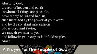 A Prayer For The People of God
Almighty God,
creator of heaven and earth
in whom all things are possible,
have mercy on us and heal us,
that sustained by the power of your word
and by the constant intercession
of our Lord and Savior,
we may draw near to you
and follow in your way as faithful disciples.
Amen.
 