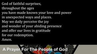 A Prayer For The People of God
God of faithful surprises,
throughout the ages
you have made known your love and power
in unexpected ways and places.
May we daily perceive the joy
and wonder of your abiding presence
and offer our lives in gratitude
for our redemption.
Amen.
 