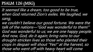 It seemed like a dream, too good to be true,
when God returned Zion’s exiles. We laughed, we
sang,
we couldn’t believe our good fortune. We were the
talk of the nations—“God was wonderful to them!”
God was wonderful to us; we are one happy people.
And now, God, do it again; bring rains to our
drought-stricken lives so those who planted their
crops in despair will shout “Yes!” at the harvest, so
those who went off with heavy heart will come
PSALM 126 (MSG)
 
