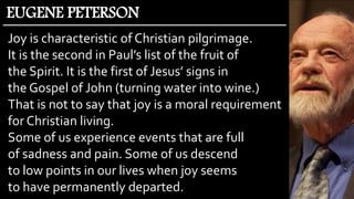 Joy is characteristic of Christian pilgrimage.
It is the second in Paul’s list of the fruit of
the Spirit. It is the first of Jesus’ signs in
the Gospel of John (turning water into wine.)
That is not to say that joy is a moral requirement
for Christian living.
Some of us experience events that are full
of sadness and pain. Some of us descend
to low points in our lives when joy seems
to have permanently departed.
EUGENE PETERSON
 
