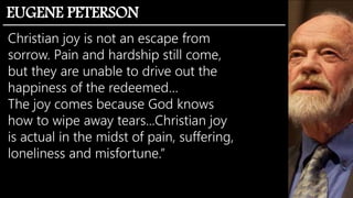 Christian joy is not an escape from
sorrow. Pain and hardship still come,
but they are unable to drive out the
happiness of the redeemed…
The joy comes because God knows
how to wipe away tears...Christian joy
is actual in the midst of pain, suffering,
loneliness and misfortune.”
EUGENE PETERSON
 