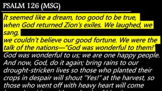 It seemed like a dream, too good to be true,
when God returned Zion’s exiles. We laughed, we
sang,
we couldn’t believe our good fortune. We were the
talk of the nations—“God was wonderful to them!”
God was wonderful to us; we are one happy people.
And now, God, do it again; bring rains to our
drought-stricken lives so those who planted their
crops in despair will shout “Yes!” at the harvest, so
those who went off with heavy heart will come
PSALM 126 (MSG)
 