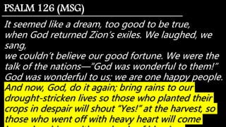 It seemed like a dream, too good to be true,
when God returned Zion’s exiles. We laughed, we
sang,
we couldn’t believe our good fortune. We were the
talk of the nations—“God was wonderful to them!”
God was wonderful to us; we are one happy people.
And now, God, do it again; bring rains to our
drought-stricken lives so those who planted their
crops in despair will shout “Yes!” at the harvest, so
those who went off with heavy heart will come
PSALM 126 (MSG)
 