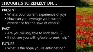 THOUGHTS TO REFLECT ON…
PRESENT
• What’s your current experience of joy?
• How can you leverage your current
experience for the sake of others?
PAST
• Are you willing/able to look back…?
• If not, are you willing/able to seek help?
FUTURE
• What is the hope you’re anticipating?
 