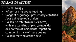 • Psalm 120-134
• Fifteen psalms w/this heading
• Songs of pilgrimage, presumably of faithful
Jews going up to Jerusalem
• Could also refer to a musical term,
with an ascending of pitch/crescendo,
or a pattern of incremental repetition
common in many of these poems
• Could refer to all of the above!
PSALMS OF ASCENT
 