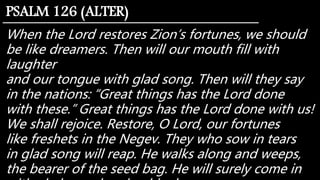 When the Lord restores Zion’s fortunes, we should
be like dreamers. Then will our mouth fill with
laughter
and our tongue with glad song. Then will they say
in the nations: “Great things has the Lord done
with these.” Great things has the Lord done with us!
We shall rejoice. Restore, O Lord, our fortunes
like freshets in the Negev. They who sow in tears
in glad song will reap. He walks along and weeps,
the bearer of the seed bag. He will surely come in
PSALM 126 (ALTER)
 