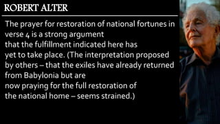 The prayer for restoration of national fortunes in
verse 4 is a strong argument
that the fulfillment indicated here has
yet to take place. (The interpretation proposed
by others – that the exiles have already returned
from Babylonia but are
now praying for the full restoration of
the national home – seems strained.)
ROBERT ALTER
 
