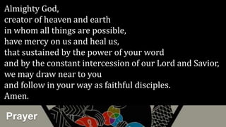 Prayer
Almighty God,
creator of heaven and earth
in whom all things are possible,
have mercy on us and heal us,
that sustained by the power of your word
and by the constant intercession of our Lord and Savior,
we may draw near to you
and follow in your way as faithful disciples.
Amen.
 