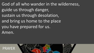 PRAYER
God of all who wander in the wilderness,
guide us through danger,
sustain us through desolation,
and bring us home to the place
you have prepared for us.
Amen.
 