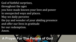 A Prayer For The People of God
God of faithful surprises,
throughout the ages
you have made known your love and power
in unexpected ways and places.
May we daily perceive
the joy and wonder of your abiding presence
and offer our lives in gratitude
for our redemption.
Amen.
 