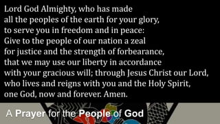 A Prayer for the People of God
Lord God Almighty, who has made
all the peoples of the earth for your glory,
to serve you in freedom and in peace:
Give to the people of our nation a zeal
for justice and the strength of forbearance,
that we may use our liberty in accordance
with your gracious will; through Jesus Christ our Lord,
who lives and reigns with you and the Holy Spirit,
one God, now and forever. Amen.
 