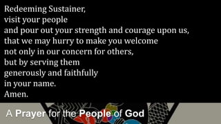 A Prayer for the People of God
Redeeming Sustainer,
visit your people
and pour out your strength and courage upon us,
that we may hurry to make you welcome
not only in our concern for others,
but by serving them
generously and faithfully
in your name.
Amen.
 