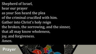Prayer
Shepherd of Israel,
hear our prayer
as your Son heard the plea
of the criminal crucified with him.
Gather into Christ's holy reign
the broken, the sorrowing, and the sinner,
that all may know wholeness,
joy, and forgiveness.
Amen.
 