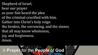 A Prayer for the People of God
Shepherd of Israel,
hear our prayer
as your Son heard the plea
of the criminal crucified with him.
Gather into Christ's holy reign
the broken, the sorrowing, and the sinner,
that all may know wholeness,
joy, and forgiveness.
Amen.
 