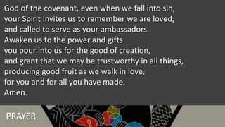 PRAYER
God of the covenant, even when we fall into sin,
your Spirit invites us to remember we are loved,
and called to serve as your ambassadors.
Awaken us to the power and gifts
you pour into us for the good of creation,
and grant that we may be trustworthy in all things,
producing good fruit as we walk in love,
for you and for all you have made.
Amen.
 