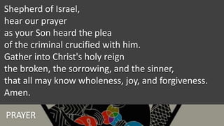 PRAYER
Shepherd of Israel,
hear our prayer
as your Son heard the plea
of the criminal crucified with him.
Gather into Christ's holy reign
the broken, the sorrowing, and the sinner,
that all may know wholeness, joy, and forgiveness.
Amen.
 