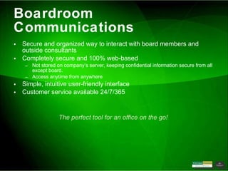 Boardroom Communications Secure and organized way to interact with board members and outside consultants Completely secure and 100% web-based Not stored on company’s server, keeping confidential information secure from all except board. Access anytime from anywhere Simple, intuitive user-friendly interface Customer service available 24/7/365 The perfect tool for an office on the go!  