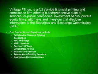 Vintage Filings, is a full service financial printing and compliance firm offering a comprehensive suite of services for public companies, investment banks, private equity firms, attorneys and investors that disclose information to the Securities and Exchange Commission (SEC). Our Products and Services Include: Full-Service Financial Printing Typesetting EDGAR Filings XBRL Services Section 16 Filings Virtual Data Rooms Mutual Fund Services Transactions/Drafting Sessions Boardroom Communications 