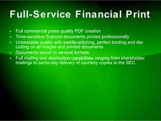 Full-Service Financial Print Full commercial press quality PDF creation Time-sensitive financial documents printed professionally Unbeatable quality with saddle-stitching, perfect binding and die-cutting on all images and printed documents Documents export to several formats Full mailing and distribution capabilities ranging from shareholder mailings to same-day delivery of courtesy copies to the SEC.  