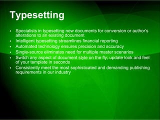 Typesetting Specialists in typesetting new documents for conversion or author’s alterations to an existing document Intelligent typesetting streamlines financial reporting Automated technology ensures precision and accuracy Single-source eliminates need for multiple master scenarios Switch any aspect of document style on the fly; update look and feel of your template in seconds Consistently meet the most sophisticated and demanding publishing requirements in our industry 
