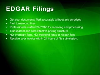 EDGAR Filings Get your documents filed accurately without any surprises Fast turnaround time Professionals staffed 24/7/365 for receiving and processing Transparent and cost-effective pricing structure NO overnight fees, NO weekend rates or hidden fees Receive your invoice within 24 hours of file submission. 