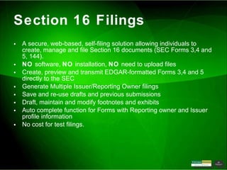 Section 16 Filings A secure, web-based, self-filing solution allowing individuals to create, manage and file Section 16 documents (SEC Forms 3,4 and 5, 144). NO  software,  NO  installation,  NO  need to upload files Create, preview and transmit EDGAR-formatted Forms 3,4 and 5 directly to the SEC Generate Multiple Issuer/Reporting Owner filings Save and re-use drafts and previous submissions Draft, maintain and modify footnotes and exhibits Auto complete function for Forms with Reporting owner and Issuer profile information No cost for test filings.  