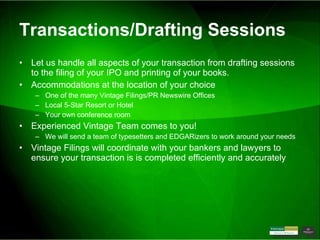 Transactions/Drafting Sessions Let us handle all aspects of your transaction from drafting sessions to the filing of your IPO and printing of your books. Accommodations at the location of your choice One of the many Vintage Filings/PR Newswire Offices Local 5-Star Resort or Hotel Your own conference room Experienced Vintage Team comes to you! We will send a team of typesetters and EDGARizers to work around your needs Vintage Filings will coordinate with your bankers and lawyers to ensure your transaction is is completed efficiently and accurately 