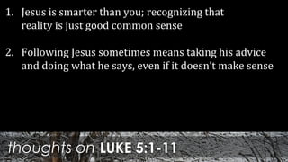 thoughts on LUKE 5:1-11
1. Jesus is smarter than you; recognizing that
reality is just good common sense
2. Following Jesus sometimes means taking his advice
and doing what he says, even if it doesn’t make sense
 