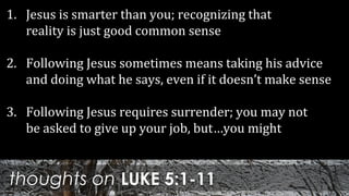 thoughts on LUKE 5:1-11
1. Jesus is smarter than you; recognizing that
reality is just good common sense
2. Following Jesus sometimes means taking his advice
and doing what he says, even if it doesn’t make sense
3. Following Jesus requires surrender; you may not
be asked to give up your job, but…you might
 