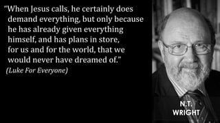 “When Jesus calls, he certainly does
demand everything, but only because
he has already given everything
himself, and has plans in store,
for us and for the world, that we
would never have dreamed of.”
(Luke For Everyone)
N.T.
WRIGHT
 