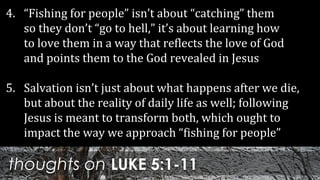 thoughts on LUKE 5:1-11
4. “Fishing for people” isn’t about “catching” them
so they don’t “go to hell,” it’s about learning how
to love them in a way that reflects the love of God
and points them to the God revealed in Jesus
5. Salvation isn’t just about what happens after we die,
but about the reality of daily life as well; following
Jesus is meant to transform both, which ought to
impact the way we approach “fishing for people”
 